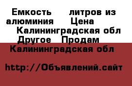 Емкость 960 литров из алюминия.  › Цена ­ 35 000 - Калининградская обл. Другое » Продам   . Калининградская обл.